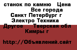 станок по камню › Цена ­ 29 000 - Все города, Санкт-Петербург г. Электро-Техника » Другое   . Тверская обл.,Кимры г.